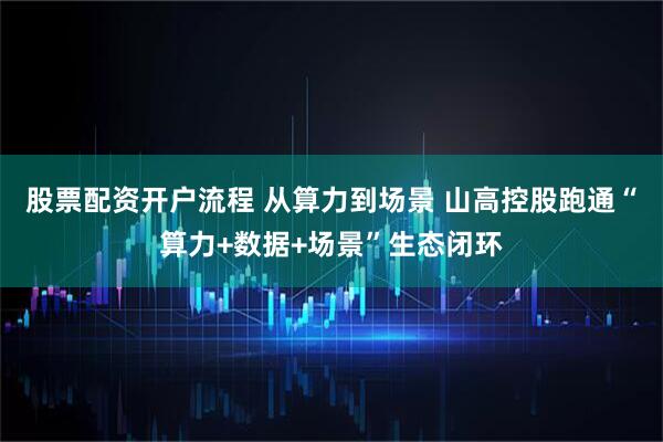 股票配资开户流程 从算力到场景 山高控股跑通“算力+数据+场景”生态闭环