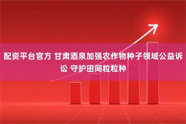 配资平台官方 甘肃酒泉加强农作物种子领域公益诉讼 守护田间粒粒种