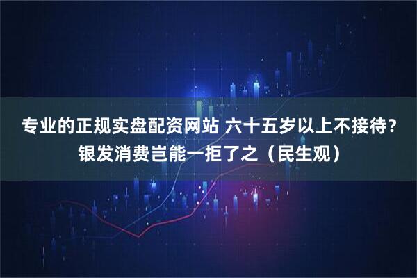 专业的正规实盘配资网站 六十五岁以上不接待？银发消费岂能一拒了之（民生观）