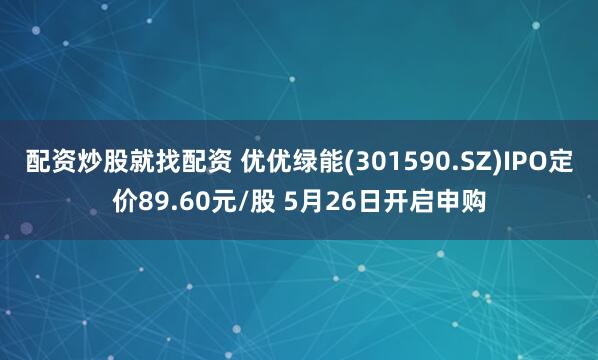配资炒股就找配资 优优绿能(301590.SZ)IPO定价89.60元/股 5月26日开启申购