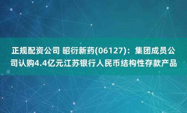 正规配资公司 昭衍新药(06127)：集团成员公司认购4.4亿元江苏银行人民币结构性存款产品