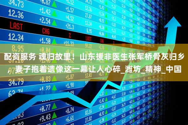 配资服务 魂归故里！山东援非医生张军桥骨灰归乡，妻子抱着遗像这一幕让人心碎_潍坊_精神_中国