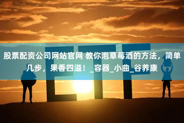 股票配资公司网站官网 教你泡草莓酒的方法，简单几步，果香四溢！_容器_小曲_谷养康
