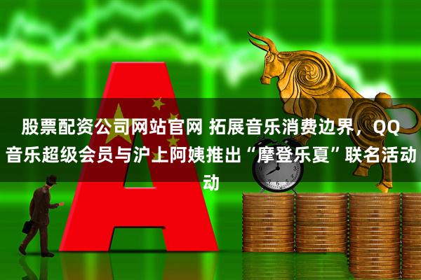 股票配资公司网站官网 拓展音乐消费边界,QQ音乐超级会员与沪上阿姨推出“摩登乐夏”联名活动