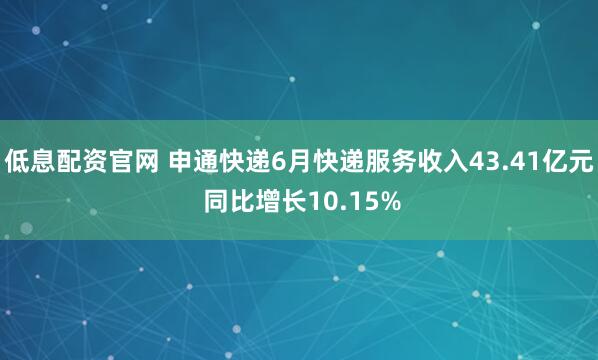 低息配资官网 申通快递6月快递服务收入43.41亿元 同比增长10.15%