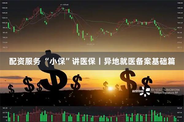 配资服务 “小保”讲医保丨异地就医备案基础篇