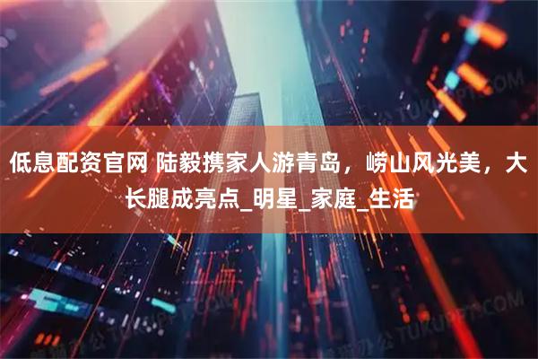 低息配资官网 陆毅携家人游青岛，崂山风光美，大长腿成亮点_明星_家庭_生活