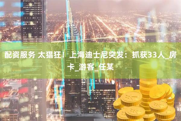 配资服务 太猖狂！上海迪士尼突发：抓获33人_房卡_游客_任某