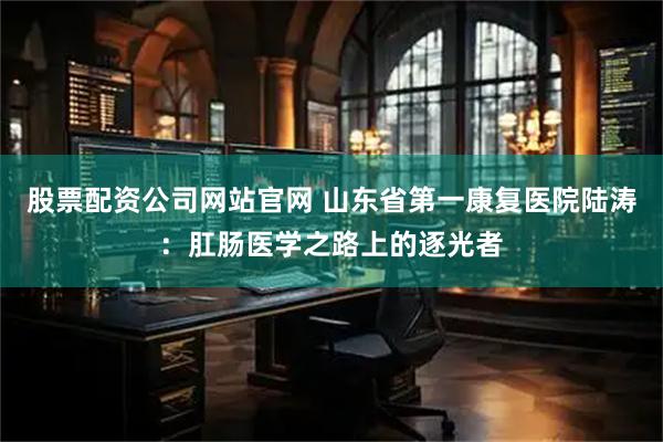股票配资公司网站官网 山东省第一康复医院陆涛：肛肠医学之路上的逐光者