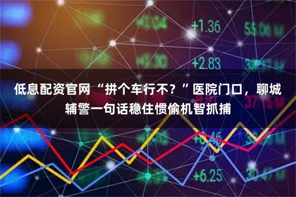 低息配资官网 “拼个车行不？”医院门口，聊城辅警一句话稳住惯偷机智抓捕