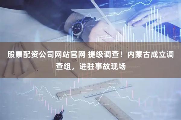 股票配资公司网站官网 提级调查！内蒙古成立调查组，进驻事故现场
