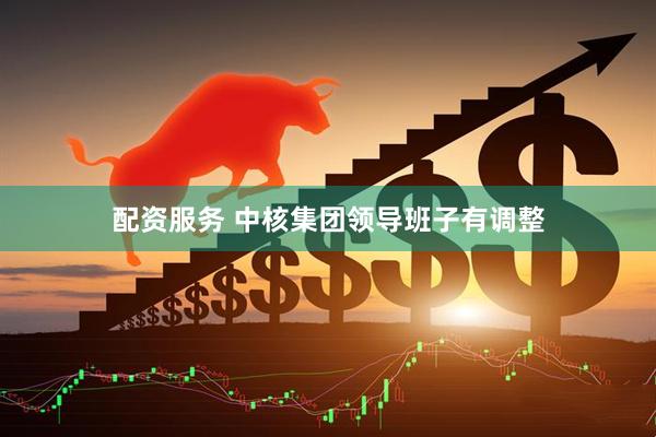 配资服务 中核集团领导班子有调整