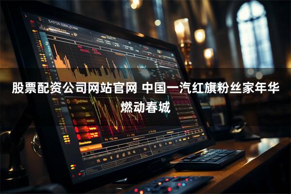 股票配资公司网站官网 中国一汽红旗粉丝家年华燃动春城