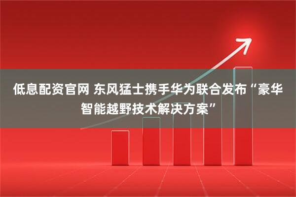 低息配资官网 东风猛士携手华为联合发布“豪华智能越野技术解决方案”