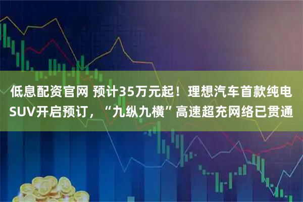 低息配资官网 预计35万元起！理想汽车首款纯电SUV开启预订，“九纵九横”高速超充网络已贯通