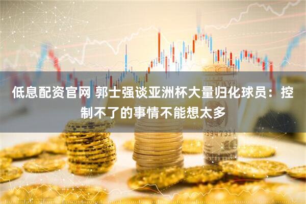 低息配资官网 郭士强谈亚洲杯大量归化球员：控制不了的事情不能想太多