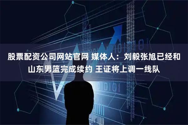 股票配资公司网站官网 媒体人：刘毅张旭已经和山东男篮完成续约 王证将上调一线队