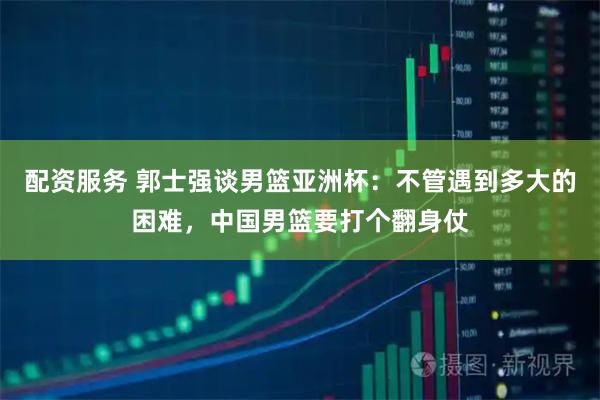 配资服务 郭士强谈男篮亚洲杯：不管遇到多大的困难，中国男篮要打个翻身仗