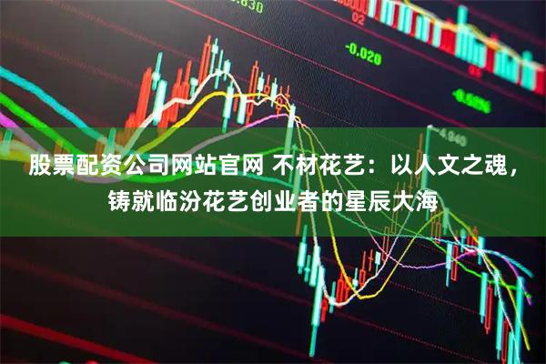 股票配资公司网站官网 不材花艺:以人文之魂,铸就临汾花艺创业者的星辰大海