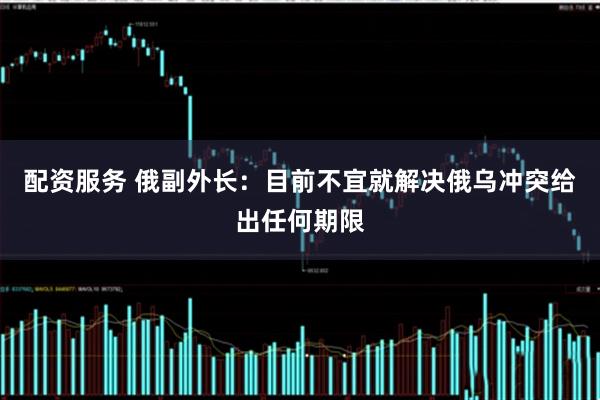 配资服务 俄副外长：目前不宜就解决俄乌冲突给出任何期限