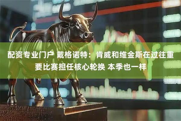 配资专业门户 戴格诺特：肯威和维金斯在过往重要比赛担任核心轮换 本季也一样