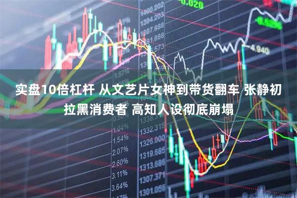 实盘10倍杠杆 从文艺片女神到带货翻车 张静初拉黑消费者 高知人设彻底崩塌