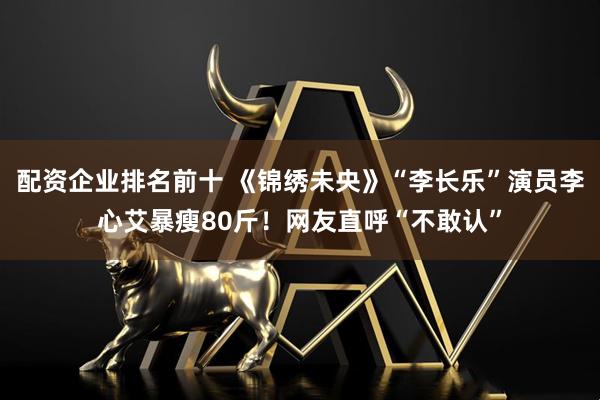 配资企业排名前十 《锦绣未央》“李长乐”演员李心艾暴瘦80斤！网友直呼“不敢认”