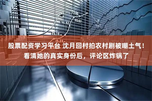 股票配资学习平台 沈月回村拍农村剧被嘲土气！看清她的真实身份后，评论区炸锅了
