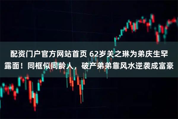 配资门户官方网站首页 62岁关之琳为弟庆生罕露面！同框似同龄人，破产弟弟靠风水逆袭成富豪
