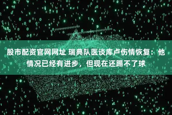 股市配资官网网址 瑞典队医谈库卢伤情恢复：他情况已经有进步，但现在还踢不了球