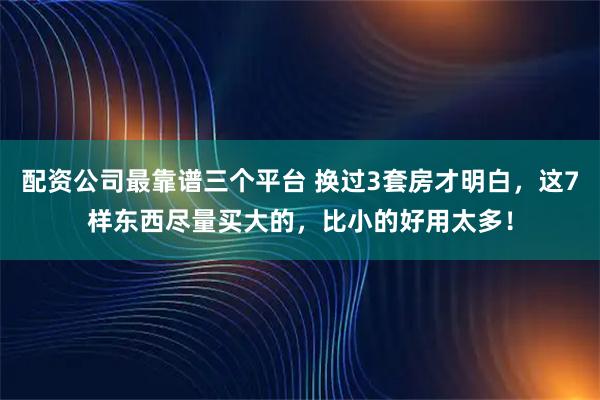 配资公司最靠谱三个平台 换过3套房才明白，这7样东西尽量买大的，比小的好用太多！