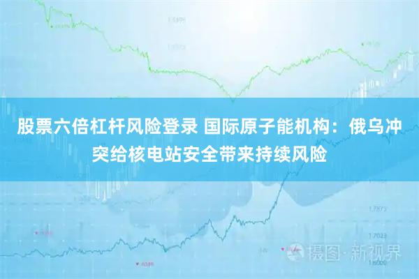 股票六倍杠杆风险登录 国际原子能机构:俄乌冲突给核电站安全带来持续风险