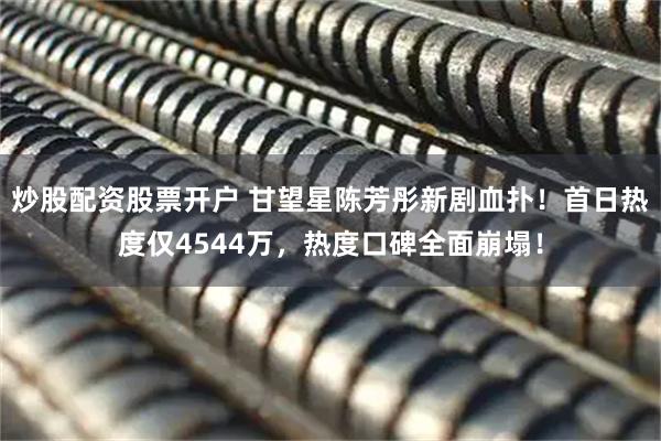 炒股配资股票开户 甘望星陈芳彤新剧血扑！首日热度仅4544万，热度口碑全面崩塌！