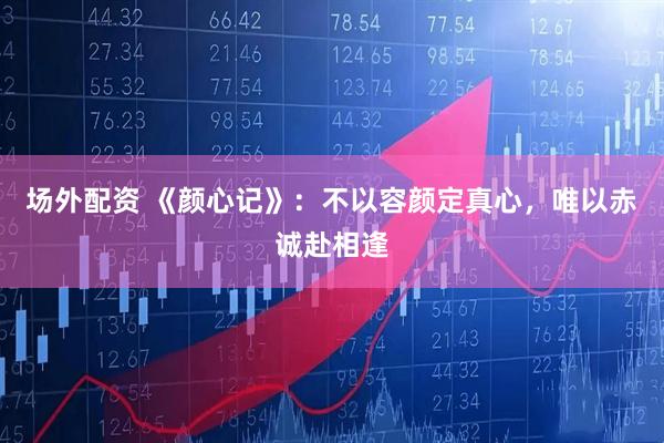 场外配资 《颜心记》：不以容颜定真心，唯以赤诚赴相逢