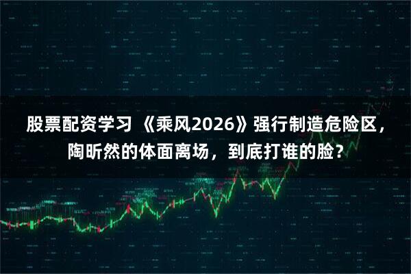 股票配资学习 《乘风2026》强行制造危险区，陶昕然的体面离场，到底打谁的脸？