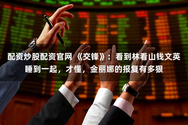 配资炒股配资官网 《交锋》：看到林看山钱文英睡到一起，才懂，金丽娜的报复有多狠