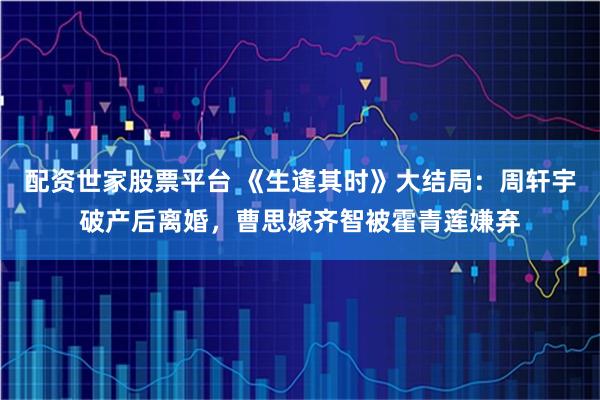 配资世家股票平台 《生逢其时》大结局：周轩宇破产后离婚，曹思嫁齐智被霍青莲嫌弃