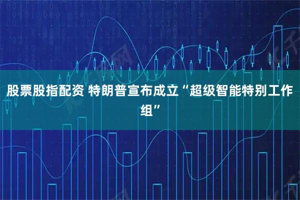 股票股指配资 特朗普宣布成立“超级智能特别工作组”